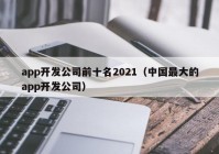 app开发公司前十名2021（中国最大的app开发公司）